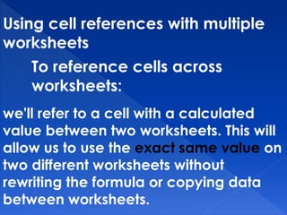 Using cell references with multiple
worksheets
To reference cells across
worksheets:
we'll refer to a cell with a calculated
value between two worksheets. This will
allow us to use the exact same value on
two different worksheets without
rewriting the formula or copying data
between worksheets.
 