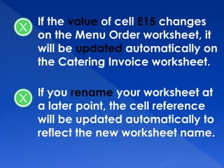 If the value of cell E15 changes
on the Menu Order worksheet, it
will be updated automatically on
the Catering Invoice worksheet.
If you rename your worksheet at
a later point, the cell reference
will be updated automatically to
reflect the new worksheet name.
 
