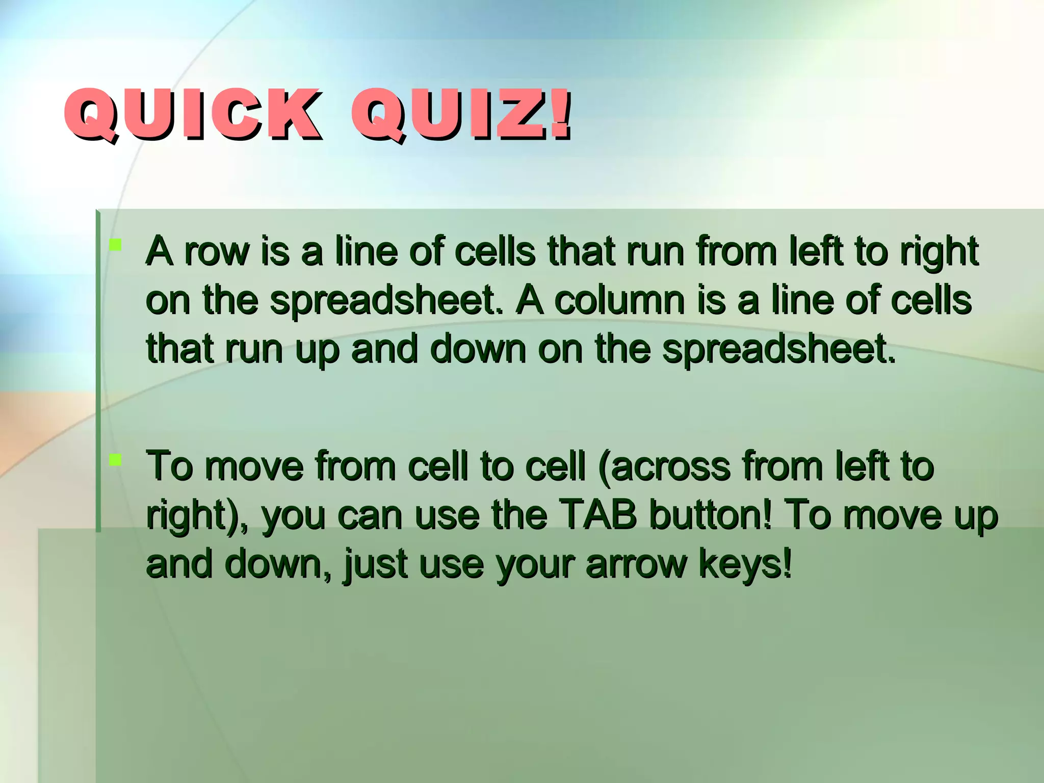 QUICK QUIZ!  A row is a line of cells that run from left to right on the spreadsheet. A column is a line of cells that run up and down on the spreadsheet.  To move from cell to cell (across from left to right), you can use the TAB button! To move up and down, just use your arrow keys! 