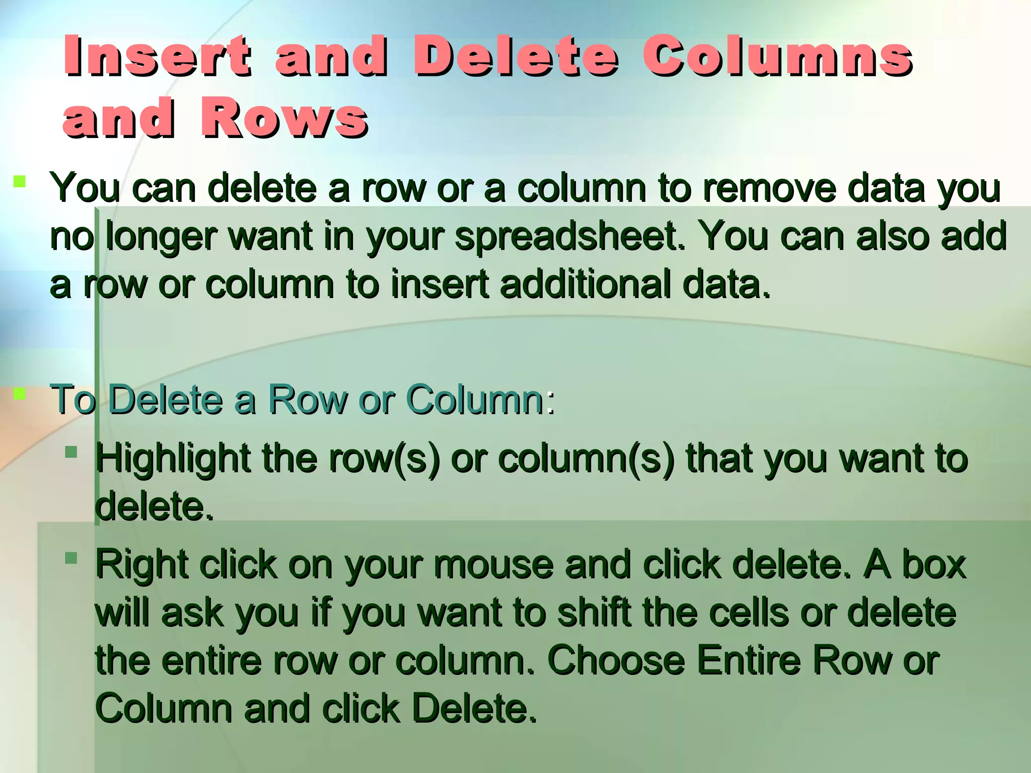 Insert and Delete Columns and Rows  You can delete a row or a column to remove data you no longer want in your spreadsheet. You can also add a row or column to insert additional data.  To Delete a Row or Column:  Highlight the row(s) or column(s) that you want to delete.  Right click on your mouse and click delete. A box will ask you if you want to shift the cells or delete the entire row or column. Choose Entire Row or Column and click Delete. 