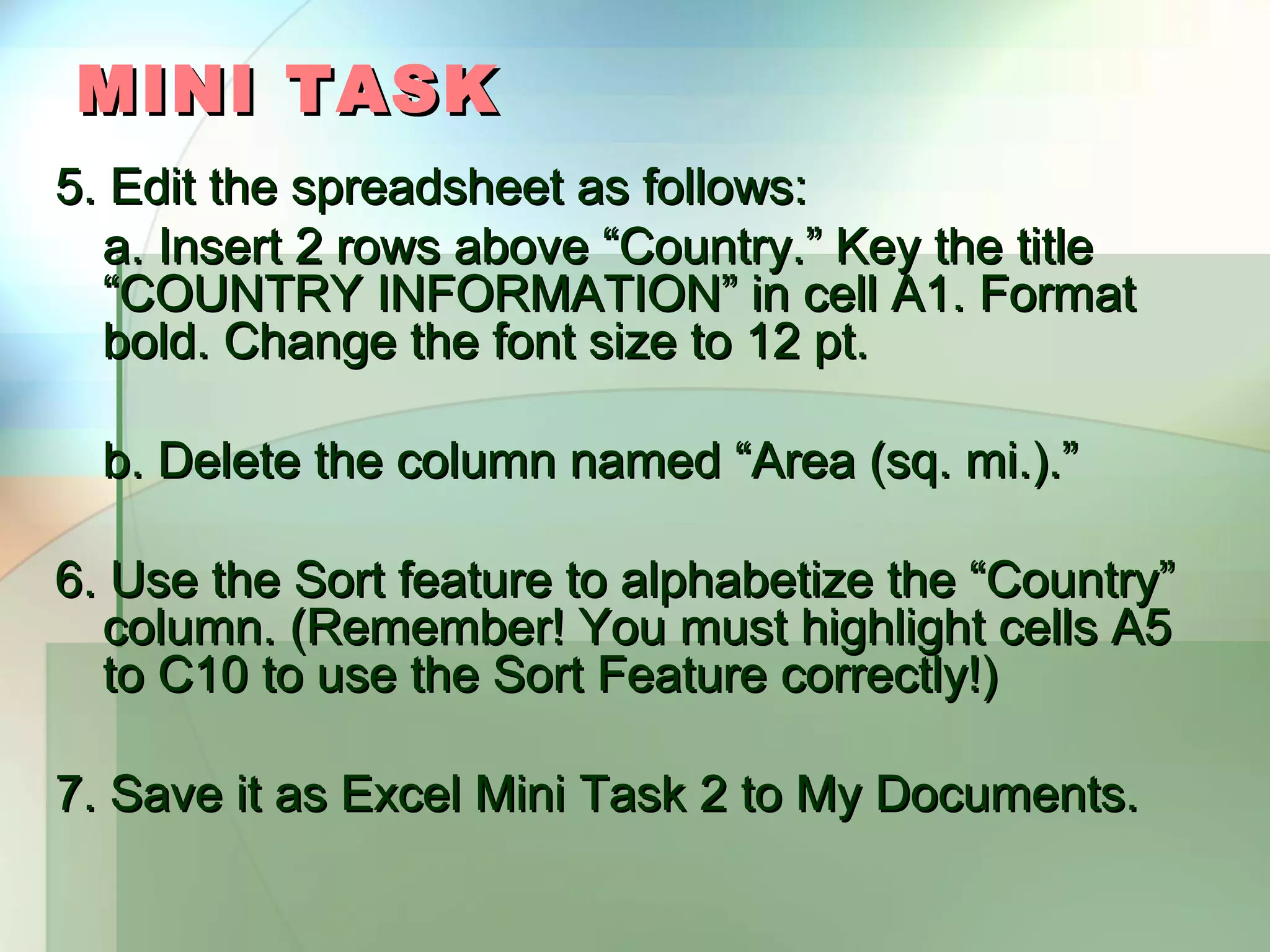 MINI TASK 5. Edit the spreadsheet as follows: a. Insert 2 rows above “Country.” Key the title “COUNTRY INFORMATION” in cell A1. Format bold. Change the font size to 12 pt. b. Delete the column named “Area (sq. mi.).” 6. Use the Sort feature to alphabetize the “Country” column. (Remember! You must highlight cells A5 to C10 to use the Sort Feature correctly!) 7. Save it as Excel Mini Task 2 to My Documents. 