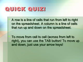 QUICK QUIZ!
 A row is a line of cells that run from left to right
  on the spreadsheet. A column is a line of cells
  that run up and down on the spreadsheet.

 To move from cell to cell (across from left to
  right), you can use the TAB button! To move up
  and down, just use your arrow keys!
 