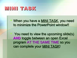 MINI TASK

  When you have a MINI TASK, you need
   to minimize the PowerPoint window!!

  You need to view the upcoming slide(s)
   AND toggle between an open Excel
   program AT THE SAME TIME so you
   can complete your MINI TASK!
 