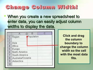 Change Column Width!
 When you create a new spreadsheet to
  enter data, you can easily adjust column
  widths to display the data.

                                Click and drag
                                 the column
                                 boundary to
                              change the column
                               width so the cell
                              with the most data
                                      fits.
 