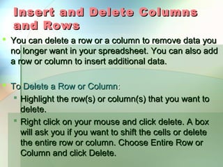 Insert and Delete Columns
   and Rows
 You can delete a row or a column to remove data you
  no longer want in your spreadsheet. You can also add
  a row or column to insert additional data.

 To Delete a Row or Column:
    Highlight the row(s) or column(s) that you want to
     delete.
    Right click on your mouse and click delete. A box
     will ask you if you want to shift the cells or delete
     the entire row or column. Choose Entire Row or
     Column and click Delete.
 