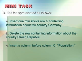 MINI TASK
3. Edit the spreadsheet as follows:

  a. Insert one row above row 5 containing
  information about the country Germany.

  b. Delete the row containing information about the
  country Czech Republic.

  c. Insert a column before column C, “Population.”
 