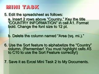 MINI TASK
5. Edit the spreadsheet as follows:
  a. Insert 2 rows above “Country.” Key the title
  “COUNTRY INFORMATION” in cell A1. Format
  bold. Change the font size to 12 pt.

  b. Delete the column named “Area (sq. mi.).”

6. Use the Sort feature to alphabetize the “Country”
  column. (Remember! You must highlight cells A5
  to C10 to use the Sort Feature correctly!)

7. Save it as Excel Mini Task 2 to My Documents.
 