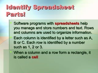 Identify Spreadsheet
Parts!
  Software programs with spreadsheets help
   you manage and store numbers and text. Rows
   and columns are used to organize information.
  Each column is identified by a letter such as A,
   B or C. Each row is identified by a number
   such as 1, 2 or 3.
  When a column and a row form a rectangle, it
   is called a cell.
 