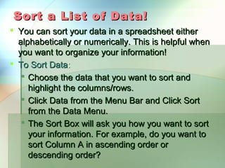 Sort a List of Data!
 You can sort your data in a spreadsheet either
  alphabetically or numerically. This is helpful when
  you want to organize your information!
 To Sort Data:
    Choose the data that you want to sort and
     highlight the columns/rows.
    Click Data from the Menu Bar and Click Sort
     from the Data Menu.
    The Sort Box will ask you how you want to sort
     your information. For example, do you want to
     sort Column A in ascending order or
     descending order?
 