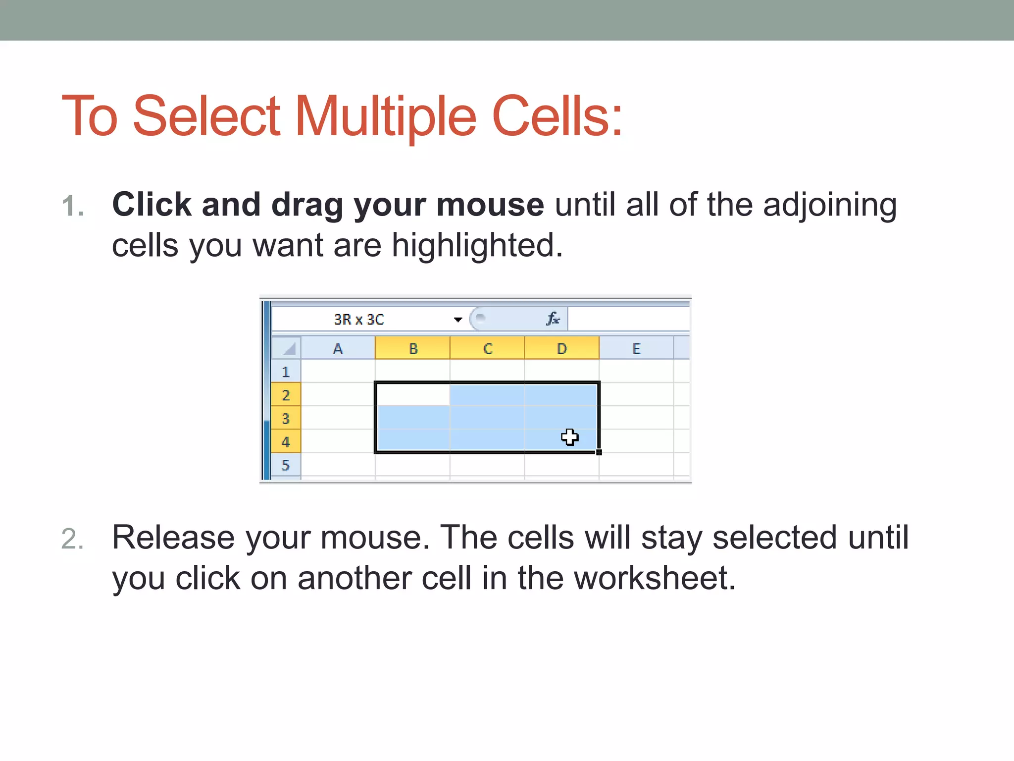 To Select Multiple Cells:
1. Click and drag your mouse until all of the adjoining
   cells you want are highlighted.




2. Release your mouse. The cells will stay selected until
   you click on another cell in the worksheet.
 