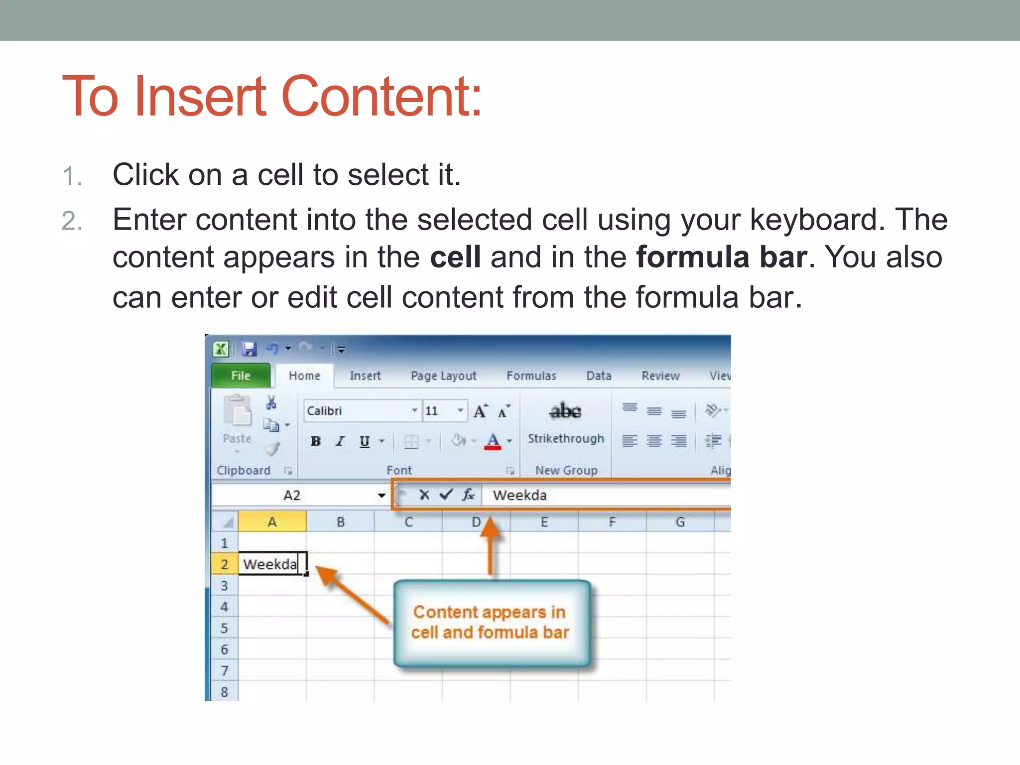 To Insert Content:
1. Click on a cell to select it.
2. Enter content into the selected cell using your keyboard. The
   content appears in the cell and in the formula bar. You also
   can enter or edit cell content from the formula bar.
 