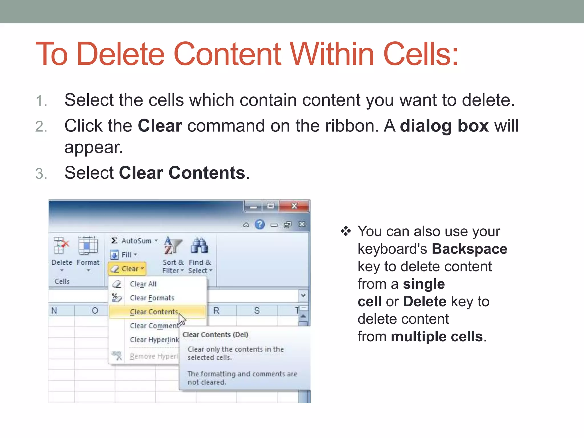 To Delete Content Within Cells:
1. Select the cells which contain content you want to delete.
2. Click the Clear command on the ribbon. A dialog box will
   appear.
3. Select Clear Contents.


                                       You can also use your
                                        keyboard's Backspace
                                        key to delete content
                                        from a single
                                        cell or Delete key to
                                        delete content
                                        from multiple cells.
 
