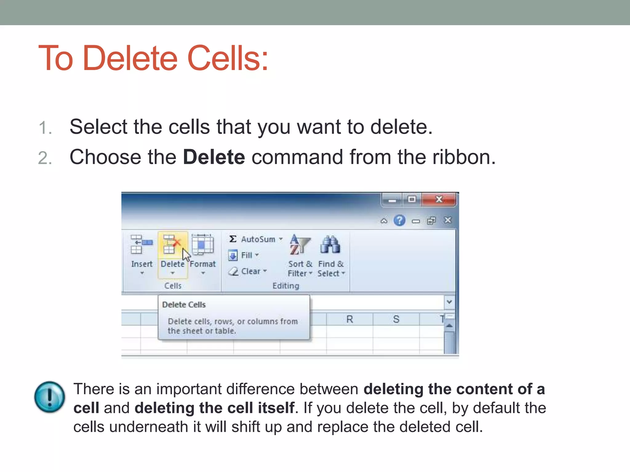To Delete Cells:
1. Select the cells that you want to delete.
2. Choose the Delete command from the ribbon.




   There is an important difference between deleting the content of a
   cell and deleting the cell itself. If you delete the cell, by default the
   cells underneath it will shift up and replace the deleted cell.
 