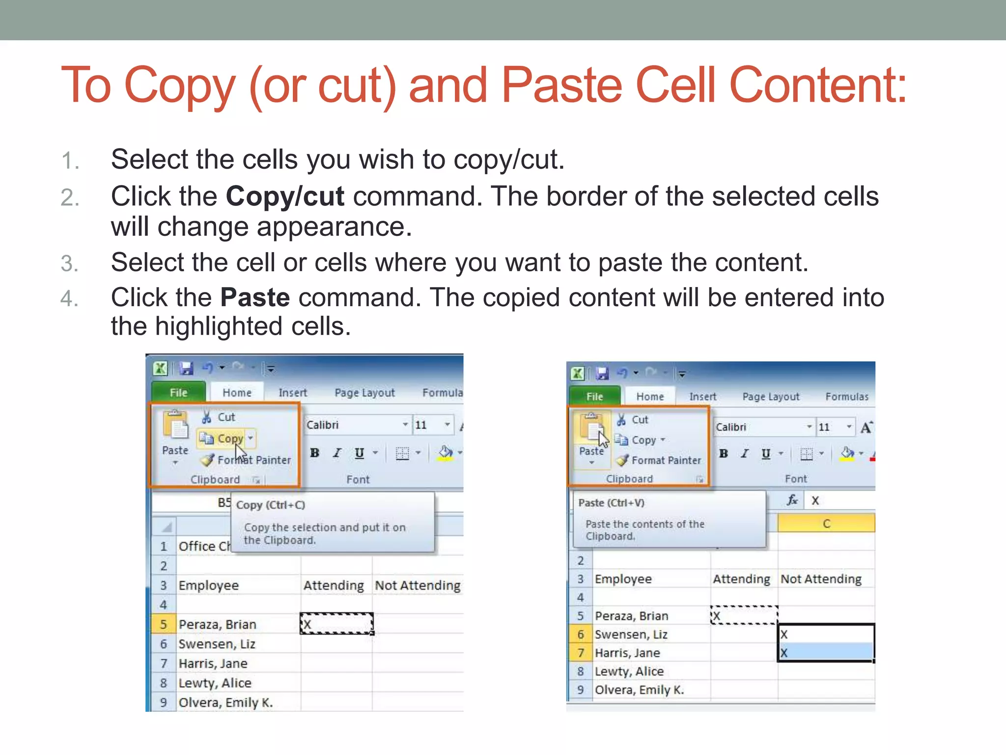 To Copy (or cut) and Paste Cell Content:
1.   Select the cells you wish to copy/cut.
2.   Click the Copy/cut command. The border of the selected cells
     will change appearance.
3.   Select the cell or cells where you want to paste the content.
4.   Click the Paste command. The copied content will be entered into
     the highlighted cells.
 