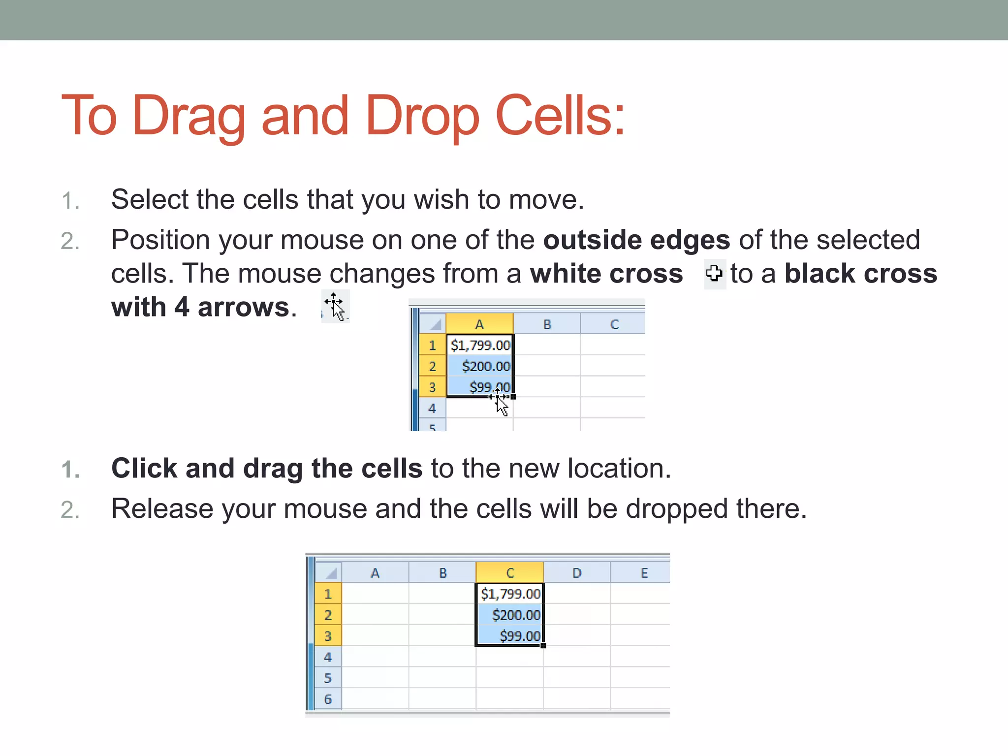 To Drag and Drop Cells:
1.   Select the cells that you wish to move.
2.   Position your mouse on one of the outside edges of the selected
     cells. The mouse changes from a white cross    to a black cross
     with 4 arrows.




1.   Click and drag the cells to the new location.
2.   Release your mouse and the cells will be dropped there.
 