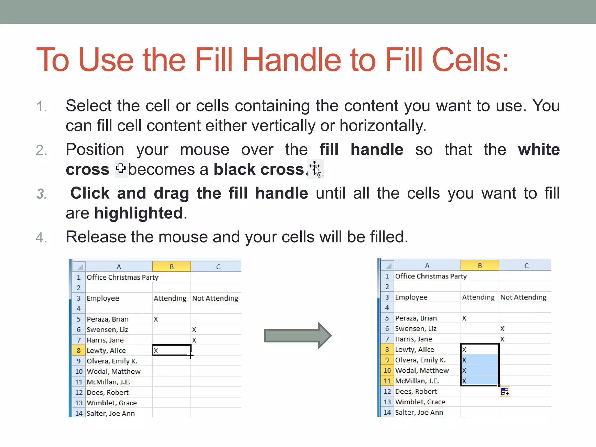To Use the Fill Handle to Fill Cells:
1.   Select the cell or cells containing the content you want to use. You
     can fill cell content either vertically or horizontally.
2.   Position your mouse over the fill handle so that the white
     cross becomes a black cross.
3.    Click and drag the fill handle until all the cells you want to fill
     are highlighted.
4.   Release the mouse and your cells will be filled.
 