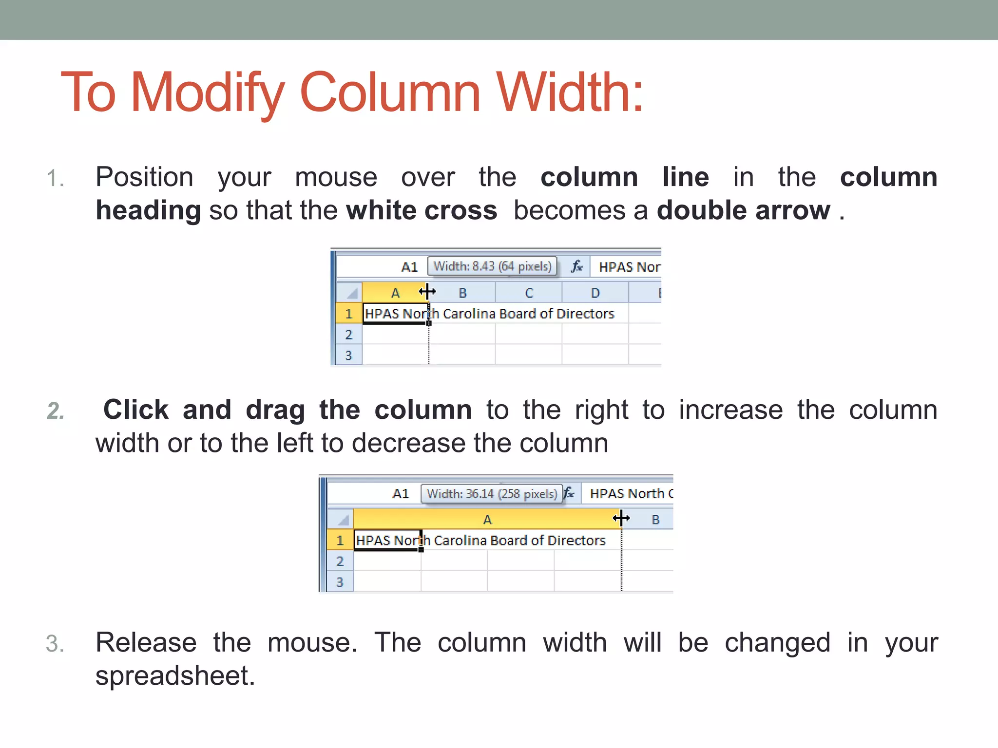 To Modify Column Width:
1.   Position your mouse over the column line in the column
     heading so that the white cross becomes a double arrow .




2.   Click and drag the column to the right to increase the column
     width or to the left to decrease the column




3.   Release the mouse. The column width will be changed in your
     spreadsheet.
 