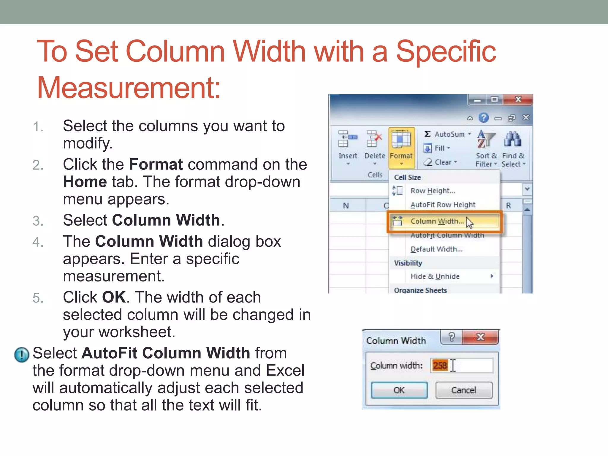 To Set Column Width with a Specific
Measurement:
1.   Select the columns you want to
     modify.
2. Click the Format command on the
     Home tab. The format drop-down
     menu appears.
3. Select Column Width.
4. The Column Width dialog box
     appears. Enter a specific
     measurement.
5. Click OK. The width of each
     selected column will be changed in
     your worksheet.
Select AutoFit Column Width from
the format drop-down menu and Excel
will automatically adjust each selected
column so that all the text will fit.
 