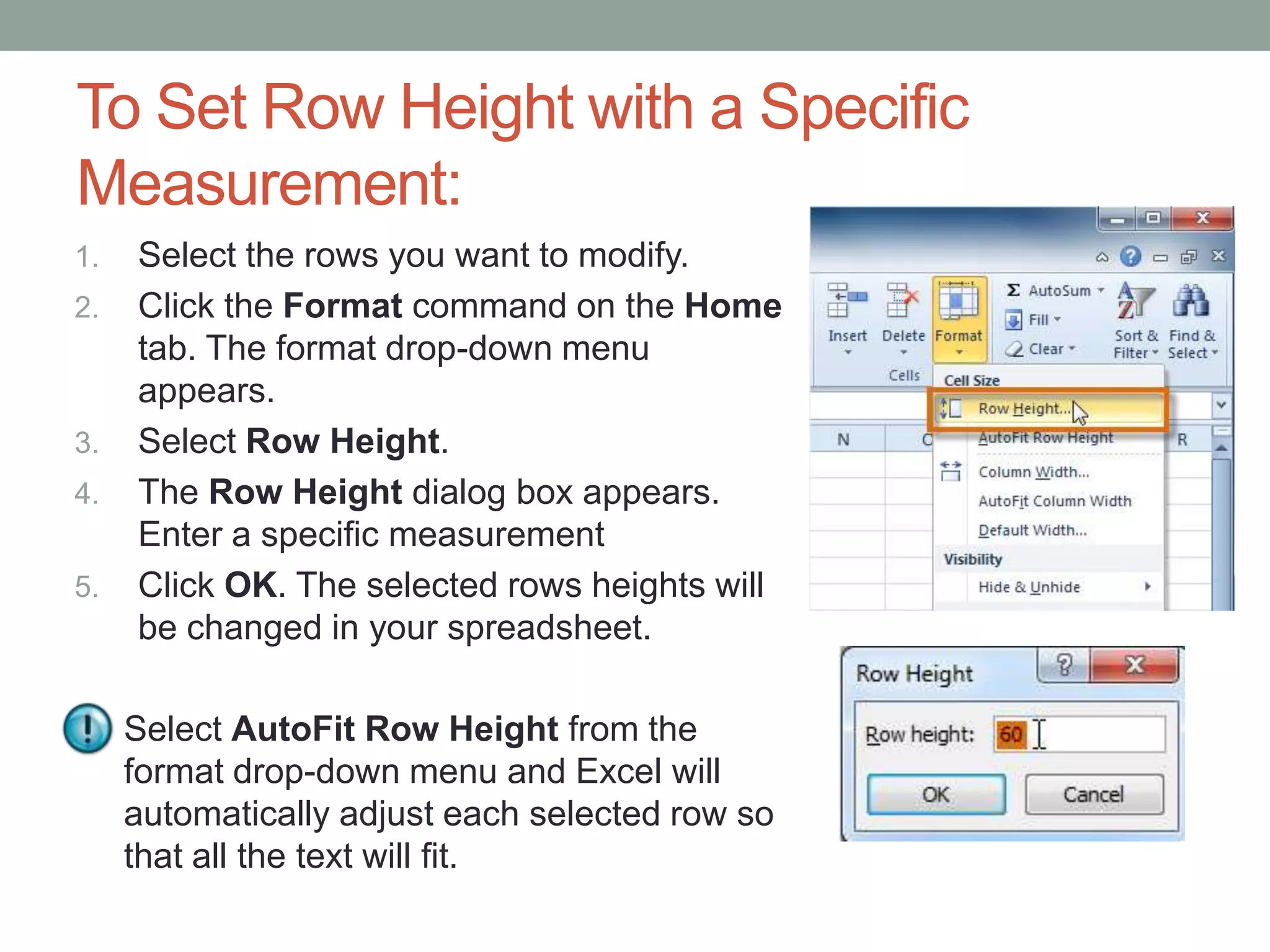 To Set Row Height with a Specific
Measurement:
1.   Select the rows you want to modify.
2.   Click the Format command on the Home
     tab. The format drop-down menu
     appears.
3.   Select Row Height.
4.   The Row Height dialog box appears.
     Enter a specific measurement
5.   Click OK. The selected rows heights will
     be changed in your spreadsheet.

     Select AutoFit Row Height from the
     format drop-down menu and Excel will
     automatically adjust each selected row so
     that all the text will fit.
 