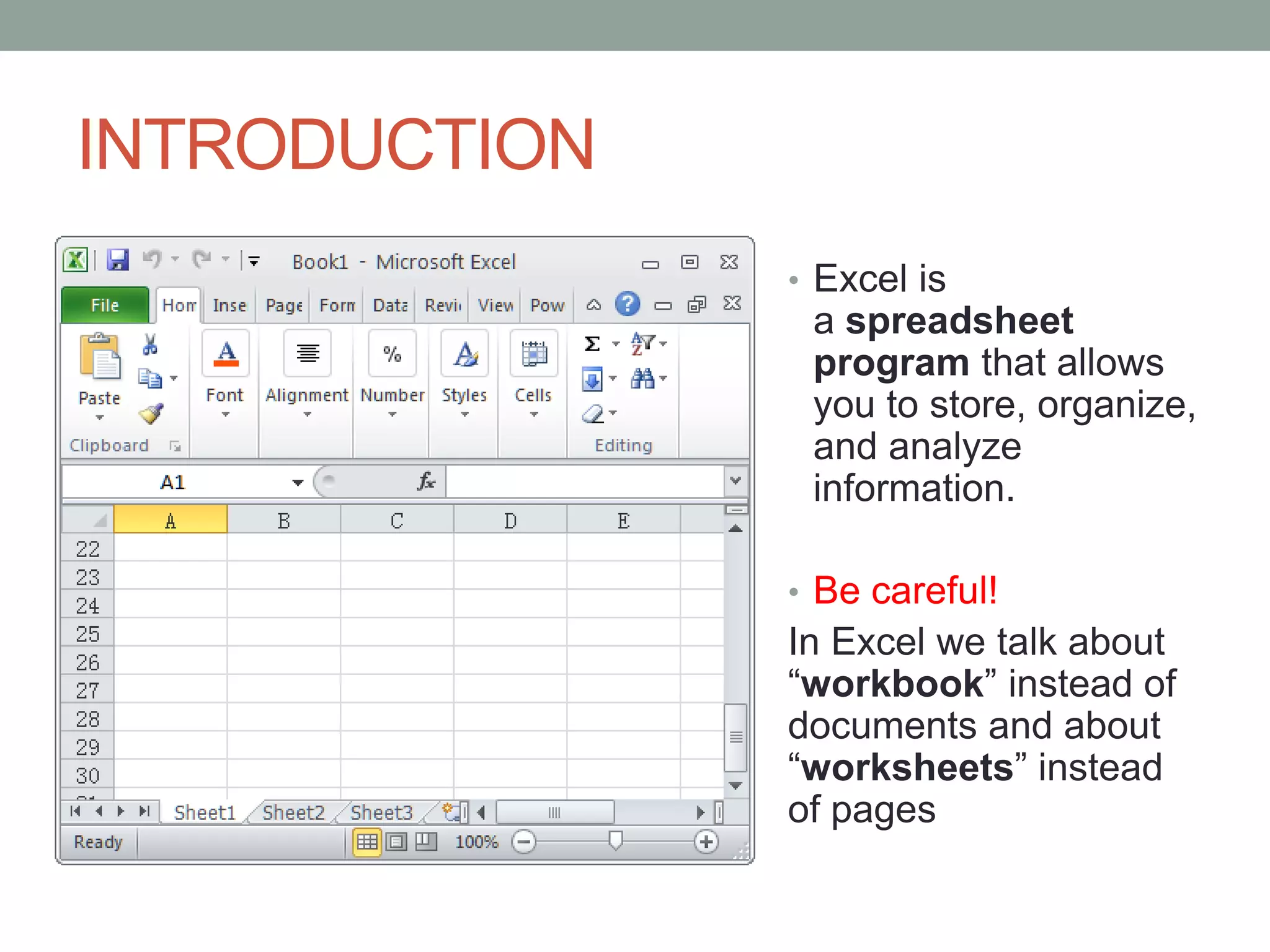 INTRODUCTION
               • Excel is
                a spreadsheet
                program that allows
                you to store, organize,
                and analyze
                information.

               • Be careful!
               In Excel we talk about
               “workbook” instead of
               documents and about
               “worksheets” instead
               of pages
 