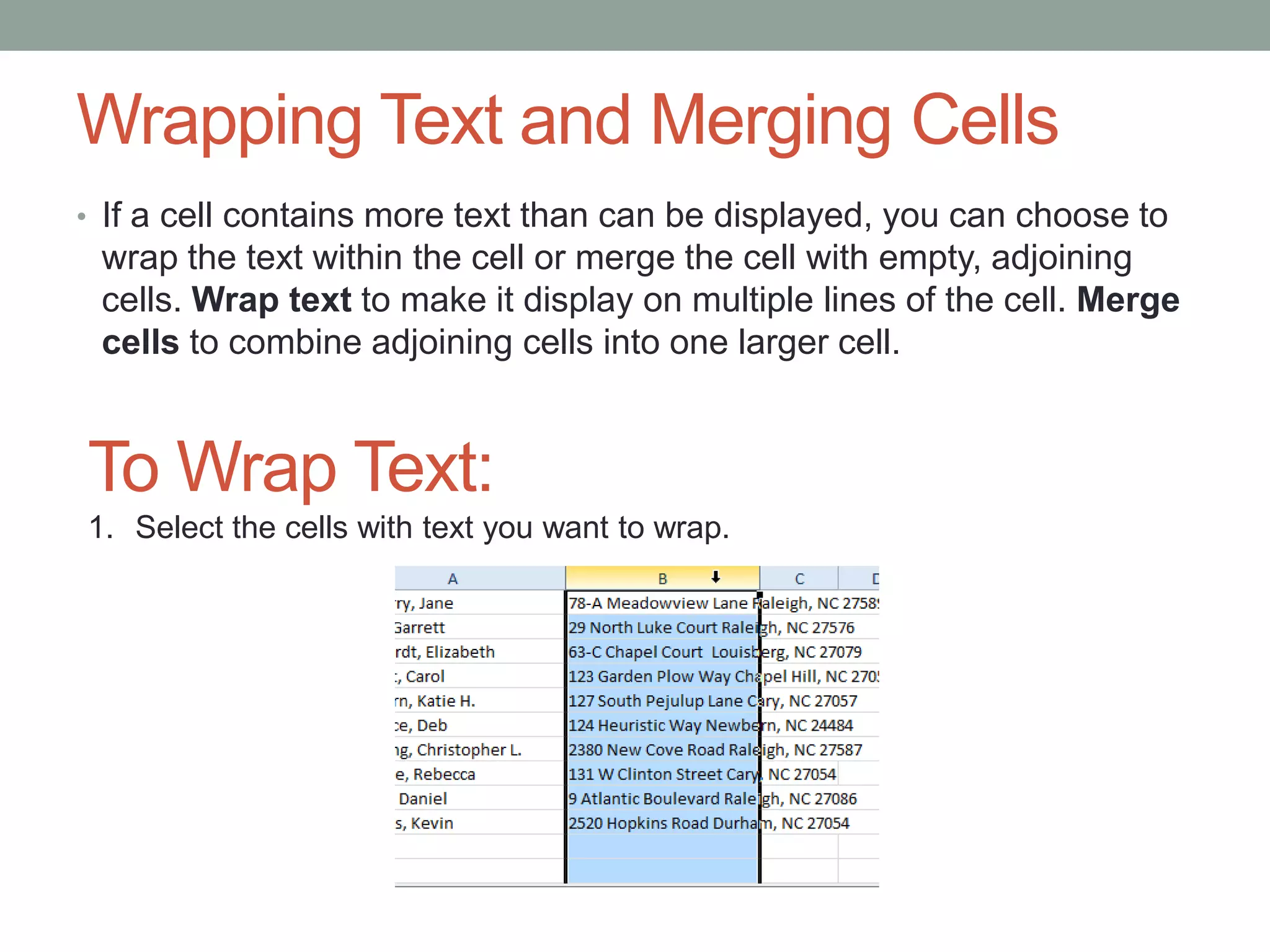 Wrapping Text and Merging Cells
• If a cell contains more text than can be displayed, you can choose to
 wrap the text within the cell or merge the cell with empty, adjoining
 cells. Wrap text to make it display on multiple lines of the cell. Merge
 cells to combine adjoining cells into one larger cell.


To Wrap Text:
1. Select the cells with text you want to wrap.
 
