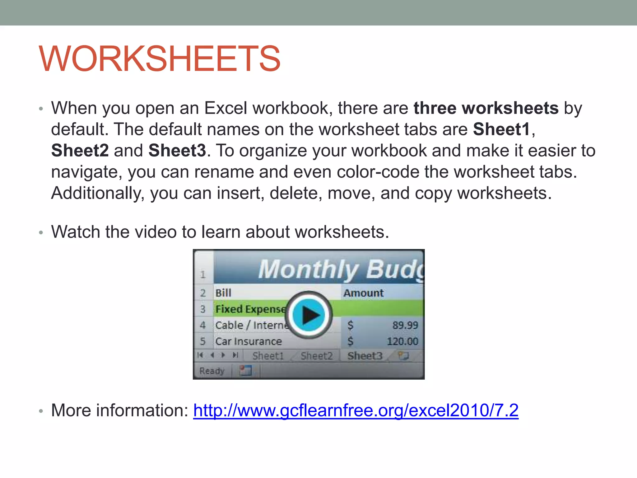 WORKSHEETS
• When you open an Excel workbook, there are three worksheets by
 default. The default names on the worksheet tabs are Sheet1,
 Sheet2 and Sheet3. To organize your workbook and make it easier to
 navigate, you can rename and even color-code the worksheet tabs.
 Additionally, you can insert, delete, move, and copy worksheets.

• Watch the video to learn about worksheets.




• More information: http://www.gcflearnfree.org/excel2010/7.2
 