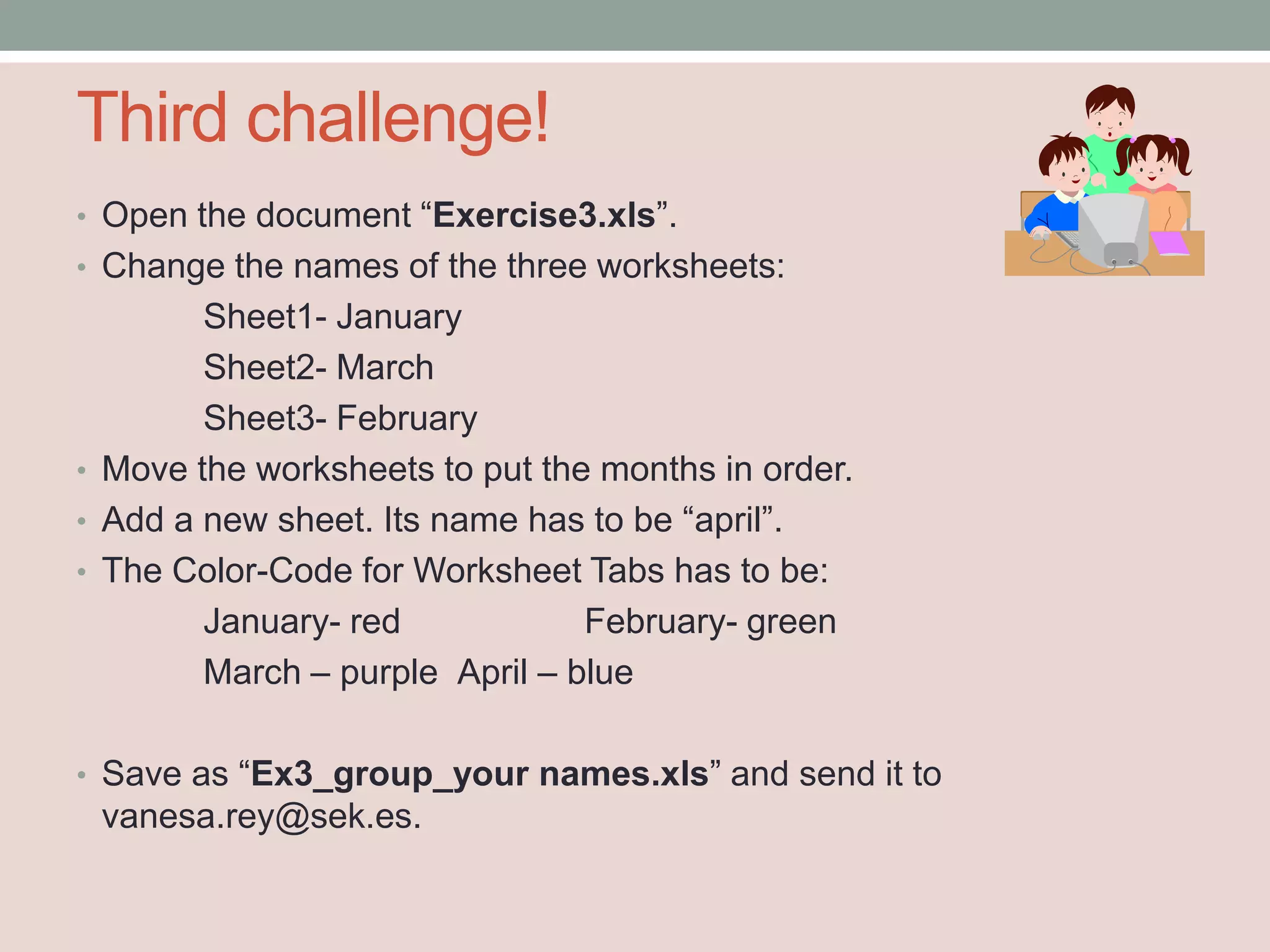 Third challenge!
• Open the document “Exercise3.xls”.
• Change the names of the three worksheets:
        Sheet1- January
        Sheet2- March
        Sheet3- February
• Move the worksheets to put the months in order.
• Add a new sheet. Its name has to be “april”.
• The Color-Code for Worksheet Tabs has to be:
        January- red            February- green
        March – purple April – blue

• Save as “Ex3_group_your names.xls” and send it to
 vanesa.rey@sek.es.
 