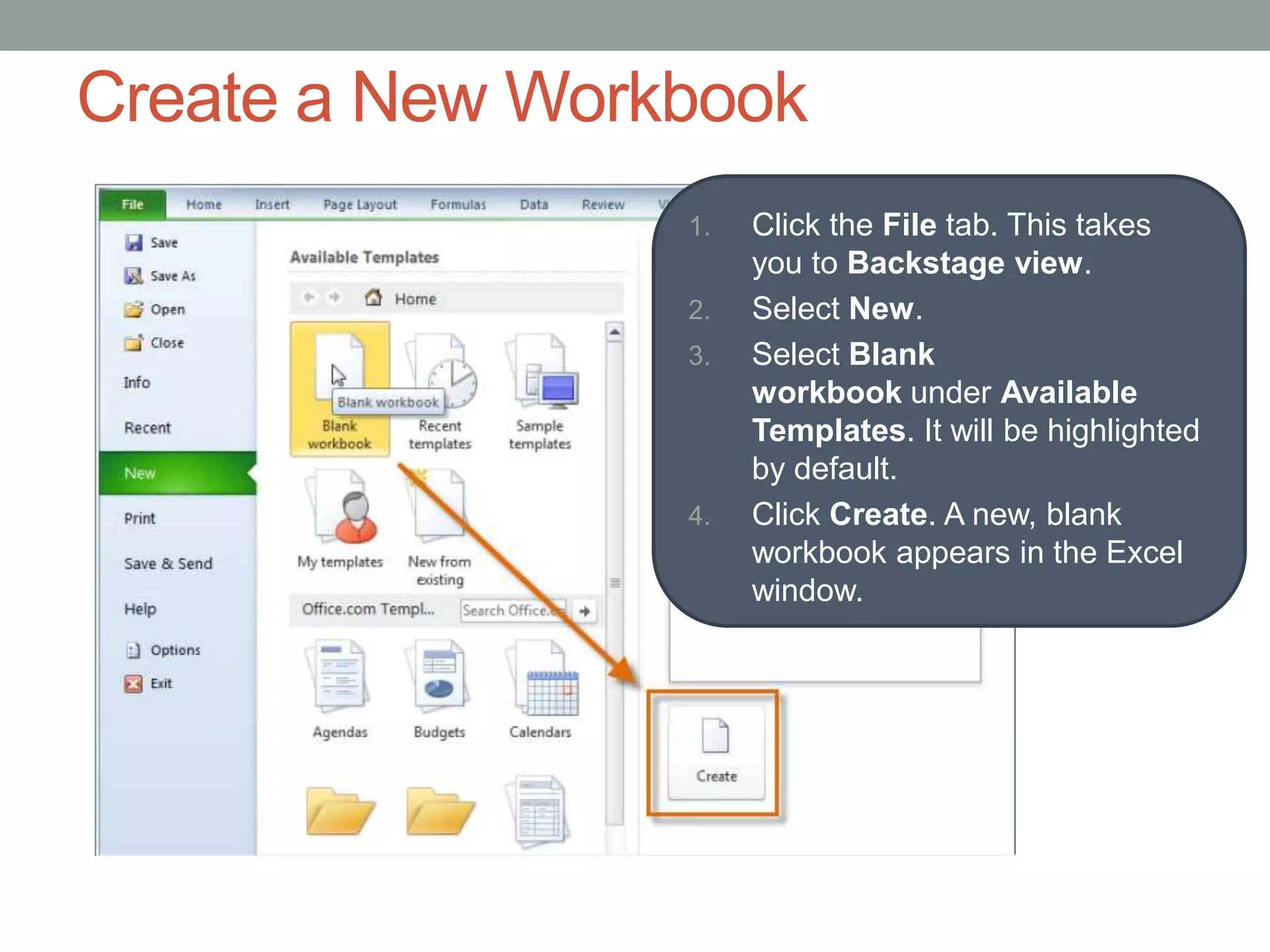 Create a New Workbook
                 1.   Click the File tab. This takes
                      you to Backstage view.
                 2.   Select New.
                 3.   Select Blank
                      workbook under Available
                      Templates. It will be highlighted
                      by default.
                 4.   Click Create. A new, blank
                      workbook appears in the Excel
                      window.
 