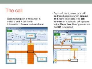 The cell                              • Each cell has a name, or a cell
                                       address based on which column
• Each rectangle in a worksheet is     and row it intersects. The cell
 called a cell. A cell is the          address of a selected cell appears
 intersection of a row and a column    in the Name box. Here you can see
                                       that C5 is selected.

                 .
 