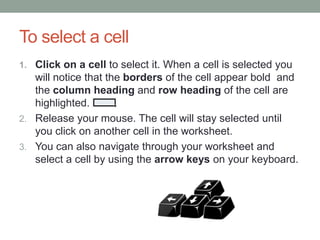 To select a cell
1. Click on a cell to select it. When a cell is selected you
   will notice that the borders of the cell appear bold and
   the column heading and row heading of the cell are
   highlighted.
2. Release your mouse. The cell will stay selected until
   you click on another cell in the worksheet.
3. You can also navigate through your worksheet and
   select a cell by using the arrow keys on your keyboard.
 
