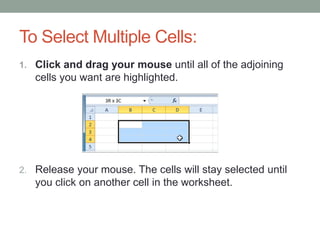 To Select Multiple Cells:
1. Click and drag your mouse until all of the adjoining
   cells you want are highlighted.




2. Release your mouse. The cells will stay selected until
   you click on another cell in the worksheet.
 