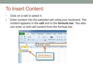 To Insert Content:
1. Click on a cell to select it.
2. Enter content into the selected cell using your keyboard. The
   content appears in the cell and in the formula bar. You also
   can enter or edit cell content from the formula bar.
 