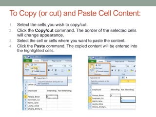 To Copy (or cut) and Paste Cell Content:
1.   Select the cells you wish to copy/cut.
2.   Click the Copy/cut command. The border of the selected cells
     will change appearance.
3.   Select the cell or cells where you want to paste the content.
4.   Click the Paste command. The copied content will be entered into
     the highlighted cells.
 