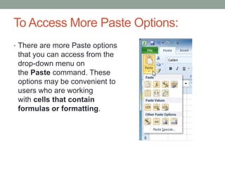 To Access More Paste Options:
• There are more Paste options
 that you can access from the
 drop-down menu on
 the Paste command. These
 options may be convenient to
 users who are working
 with cells that contain
 formulas or formatting.
 