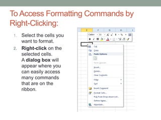To Access Formatting Commands by
Right-Clicking:
1. Select the cells you
   want to format.
2. Right-click on the
   selected cells.
   A dialog box will
   appear where you
   can easily access
   many commands
   that are on the
   ribbon.
 