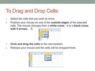To Drag and Drop Cells:
1.   Select the cells that you wish to move.
2.   Position your mouse on one of the outside edges of the selected
     cells. The mouse changes from a white cross    to a black cross
     with 4 arrows.




1.   Click and drag the cells to the new location.
2.   Release your mouse and the cells will be dropped there.
 