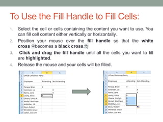 To Use the Fill Handle to Fill Cells:
1.   Select the cell or cells containing the content you want to use. You
     can fill cell content either vertically or horizontally.
2.   Position your mouse over the fill handle so that the white
     cross becomes a black cross.
3.    Click and drag the fill handle until all the cells you want to fill
     are highlighted.
4.   Release the mouse and your cells will be filled.
 