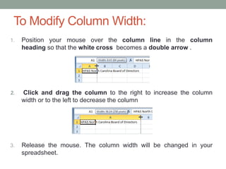 To Modify Column Width:
1.   Position your mouse over the column line in the column
     heading so that the white cross becomes a double arrow .




2.   Click and drag the column to the right to increase the column
     width or to the left to decrease the column




3.   Release the mouse. The column width will be changed in your
     spreadsheet.
 