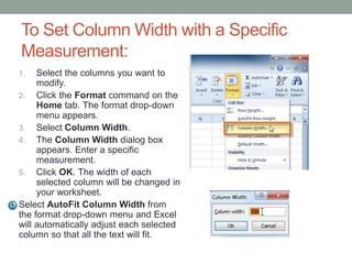 To Set Column Width with a Specific
Measurement:
1.   Select the columns you want to
     modify.
2. Click the Format command on the
     Home tab. The format drop-down
     menu appears.
3. Select Column Width.
4. The Column Width dialog box
     appears. Enter a specific
     measurement.
5. Click OK. The width of each
     selected column will be changed in
     your worksheet.
Select AutoFit Column Width from
the format drop-down menu and Excel
will automatically adjust each selected
column so that all the text will fit.
 