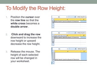 To Modify the Row Height:
1.   Position the cursor over
     the row line so that the
     white cross becomes a
     double arrow .

2.    Click and drag the row
     downward to increase the
     row height or upward
     decrease the row height.

3.   Release the mouse. The
     height of each selected
     row will be changed in
     your worksheet.
 