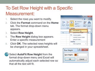To Set Row Height with a Specific
Measurement:
1.   Select the rows you want to modify.
2.   Click the Format command on the Home
     tab. The format drop-down menu
     appears.
3.   Select Row Height.
4.   The Row Height dialog box appears.
     Enter a specific measurement
5.   Click OK. The selected rows heights will
     be changed in your spreadsheet.

     Select AutoFit Row Height from the
     format drop-down menu and Excel will
     automatically adjust each selected row so
     that all the text will fit.
 