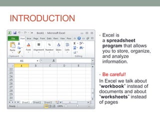 INTRODUCTION
               • Excel is
                a spreadsheet
                program that allows
                you to store, organize,
                and analyze
                information.

               • Be careful!
               In Excel we talk about
               “workbook” instead of
               documents and about
               “worksheets” instead
               of pages
 