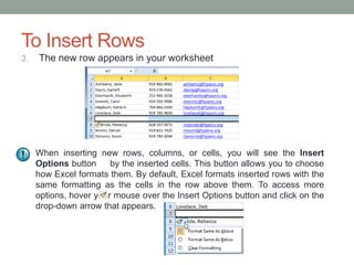 To Insert Rows
3.   The new row appears in your worksheet




     When inserting new rows, columns, or cells, you will see the Insert
     Options button     by the inserted cells. This button allows you to choose
     how Excel formats them. By default, Excel formats inserted rows with the
     same formatting as the cells in the row above them. To access more
     options, hover your mouse over the Insert Options button and click on the
     drop-down arrow that appears.
 
