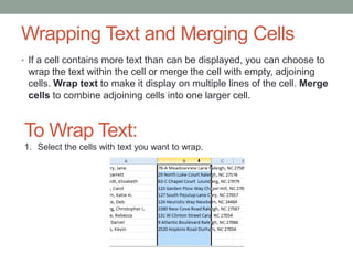 Wrapping Text and Merging Cells
• If a cell contains more text than can be displayed, you can choose to
 wrap the text within the cell or merge the cell with empty, adjoining
 cells. Wrap text to make it display on multiple lines of the cell. Merge
 cells to combine adjoining cells into one larger cell.


To Wrap Text:
1. Select the cells with text you want to wrap.
 