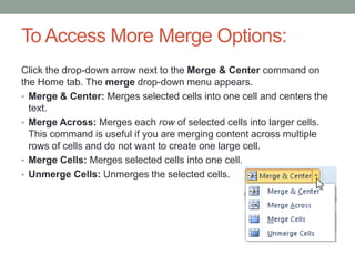 To Access More Merge Options:
Click the drop-down arrow next to the Merge & Center command on
the Home tab. The merge drop-down menu appears.
• Merge & Center: Merges selected cells into one cell and centers the
  text.
• Merge Across: Merges each row of selected cells into larger cells.
  This command is useful if you are merging content across multiple
  rows of cells and do not want to create one large cell.
• Merge Cells: Merges selected cells into one cell.
• Unmerge Cells: Unmerges the selected cells.
 
