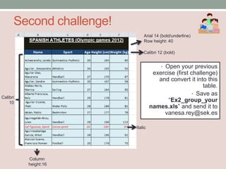 Second challenge!
                              Arial 14 (bold/underline)
                              Row height: 40

                              Calibri 12 (bold)


                                       • Open your previous
                                    exercise (first challenge)
                                      and convert it into this
                                                         table.
                                                     • Save as
Calibri
    10                                    “Ex2_group_your
                                   names.xls” and send it to
                                        vanesa.rey@sek.es

                          Italic




          Column
          height:16
 