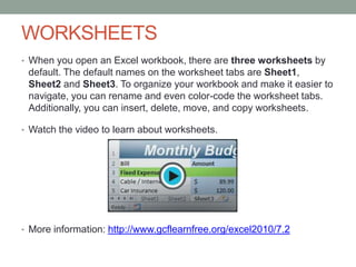 WORKSHEETS
• When you open an Excel workbook, there are three worksheets by
 default. The default names on the worksheet tabs are Sheet1,
 Sheet2 and Sheet3. To organize your workbook and make it easier to
 navigate, you can rename and even color-code the worksheet tabs.
 Additionally, you can insert, delete, move, and copy worksheets.

• Watch the video to learn about worksheets.




• More information: http://www.gcflearnfree.org/excel2010/7.2
 