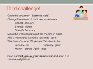 Third challenge!
• Open the document “Exercise3.xls”.
• Change the names of the three worksheets:
        Sheet1- January
        Sheet2- March
        Sheet3- February
• Move the worksheets to put the months in order.
• Add a new sheet. Its name has to be “april”.
• The Color-Code for Worksheet Tabs has to be:
        January- red            February- green
        March – purple April – blue

• Save as “Ex3_group_your names.xls” and send it to
 vanesa.rey@sek.es.
 