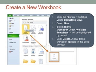 Create a New Workbook
                 1.   Click the File tab. This takes
                      you to Backstage view.
                 2.   Select New.
                 3.   Select Blank
                      workbook under Available
                      Templates. It will be highlighted
                      by default.
                 4.   Click Create. A new, blank
                      workbook appears in the Excel
                      window.
 