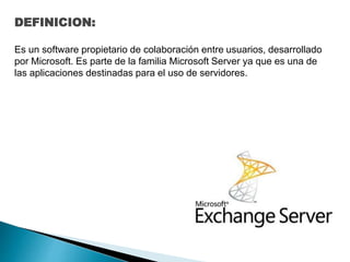 DEFINICION:
Es un software propietario de colaboración entre usuarios, desarrollado
por Microsoft. Es parte de la familia Microsoft Server ya que es una de
las aplicaciones destinadas para el uso de servidores.
 